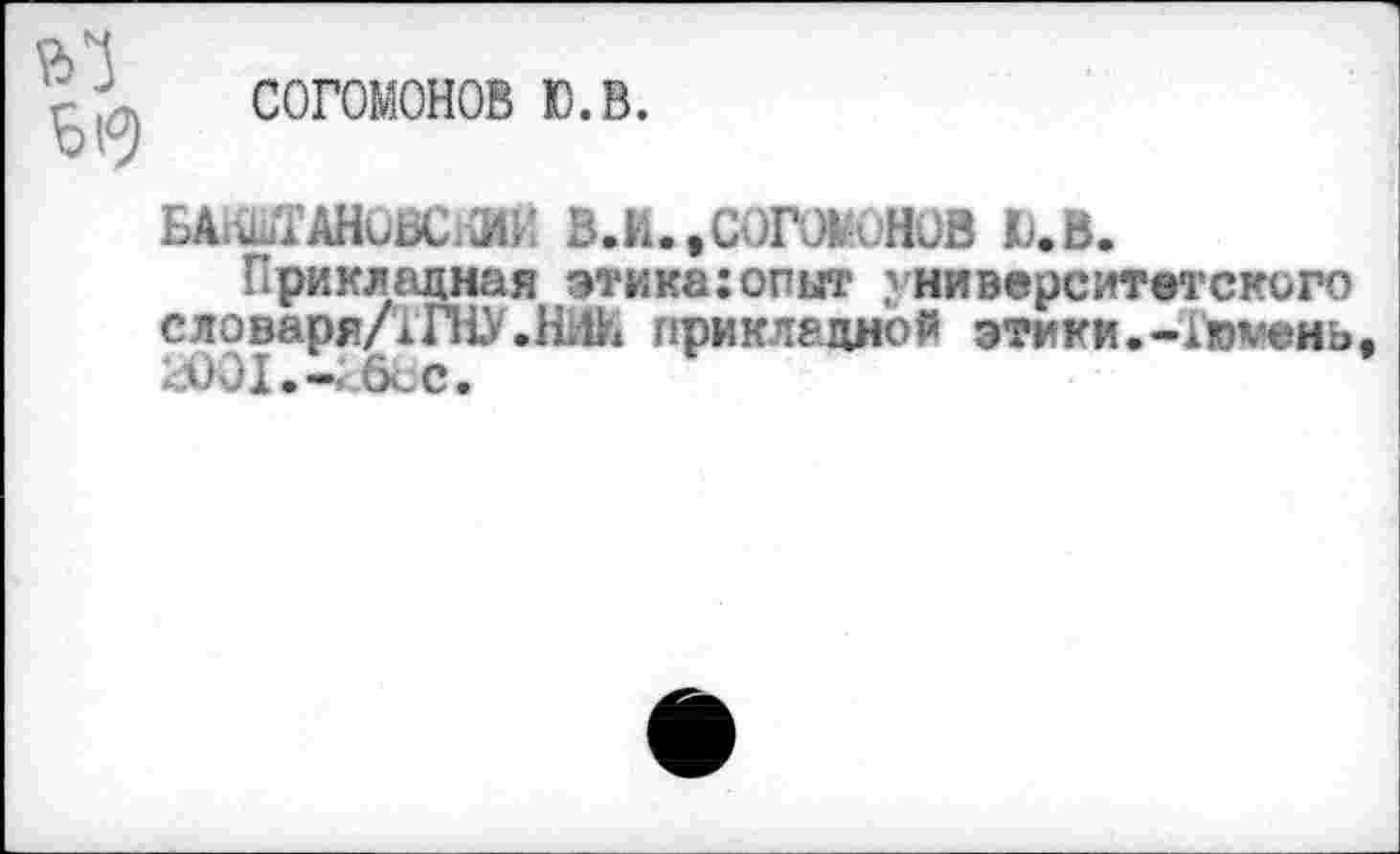 ﻿, согомонов ю.в.
БАШШОВСКИК В.И..СО1ХЖСНОВ Ю.В.
Прикладная этика:опыт университетского словаря/!ГНУ.прикладной этики.-Тюмень 2001.-2вЬс.